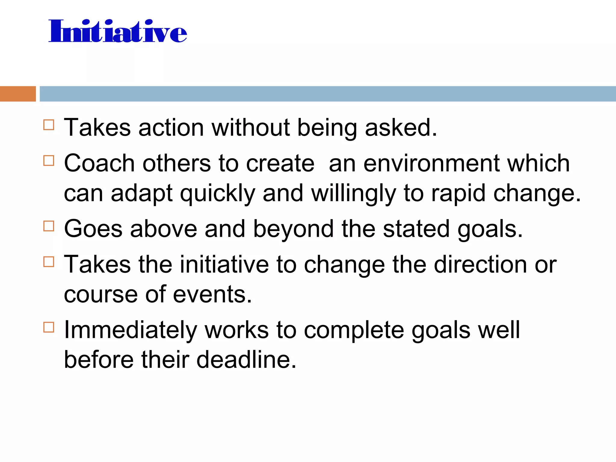 Initiative
 Takes action without being asked.
 Coach others to create an environment which
can adapt quickly and willingly to rapid change.
 Goes above and beyond the stated goals.
 Takes the initiative to change the direction or
course of events.
 Immediately works to complete goals well
before their deadline.
 