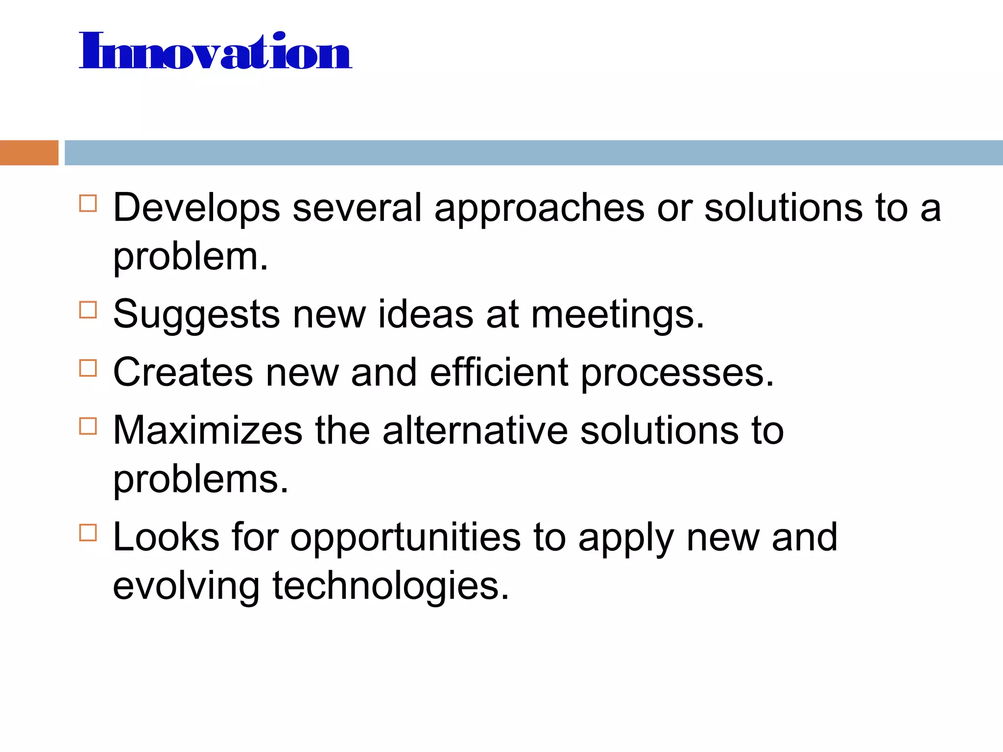 Innovation
 Develops several approaches or solutions to a
problem.
 Suggests new ideas at meetings.
 Creates new and efficient processes.
 Maximizes the alternative solutions to
problems.
 Looks for opportunities to apply new and
evolving technologies.
 