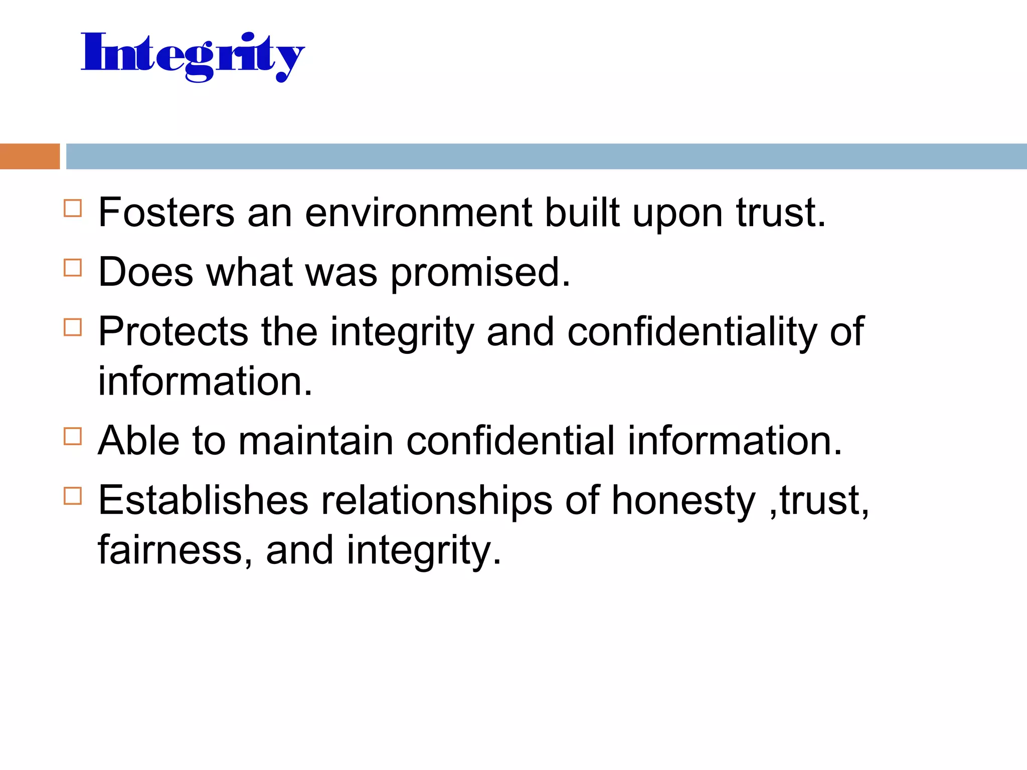 Integrity
 Fosters an environment built upon trust.
 Does what was promised.
 Protects the integrity and confidentiality of
information.
 Able to maintain confidential information.
 Establishes relationships of honesty ,trust,
fairness, and integrity.
 