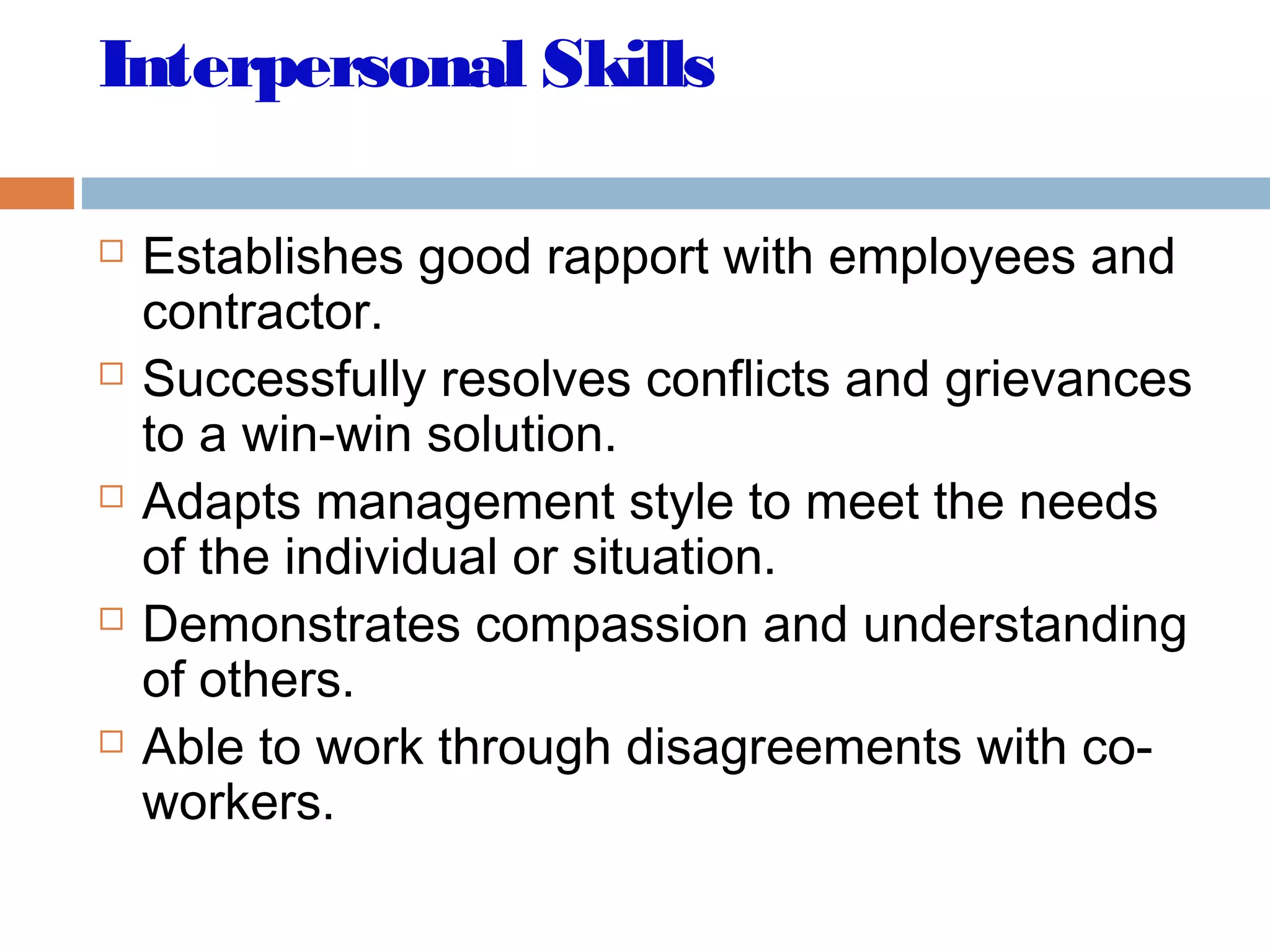 Interpersonal Skills
 Establishes good rapport with employees and
contractor.
 Successfully resolves conflicts and grievances
to a win-win solution.
 Adapts management style to meet the needs
of the individual or situation.
 Demonstrates compassion and understanding
of others.
 Able to work through disagreements with co-
workers.
 