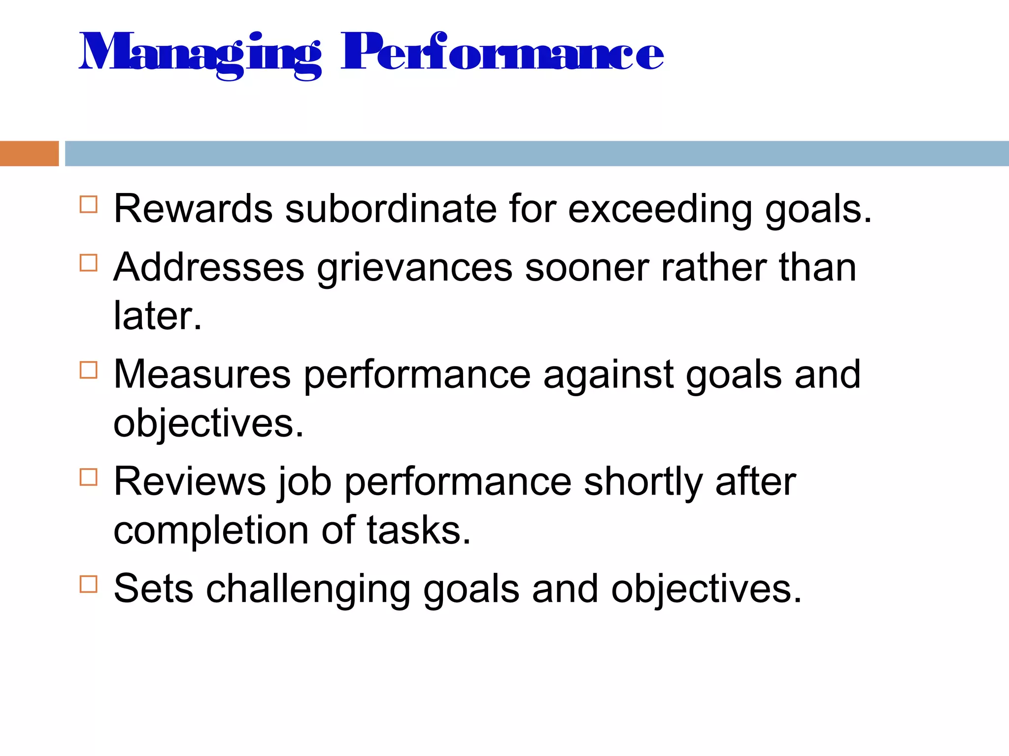 Managing Performance
 Rewards subordinate for exceeding goals.
 Addresses grievances sooner rather than
later.
 Measures performance against goals and
objectives.
 Reviews job performance shortly after
completion of tasks.
 Sets challenging goals and objectives.
 