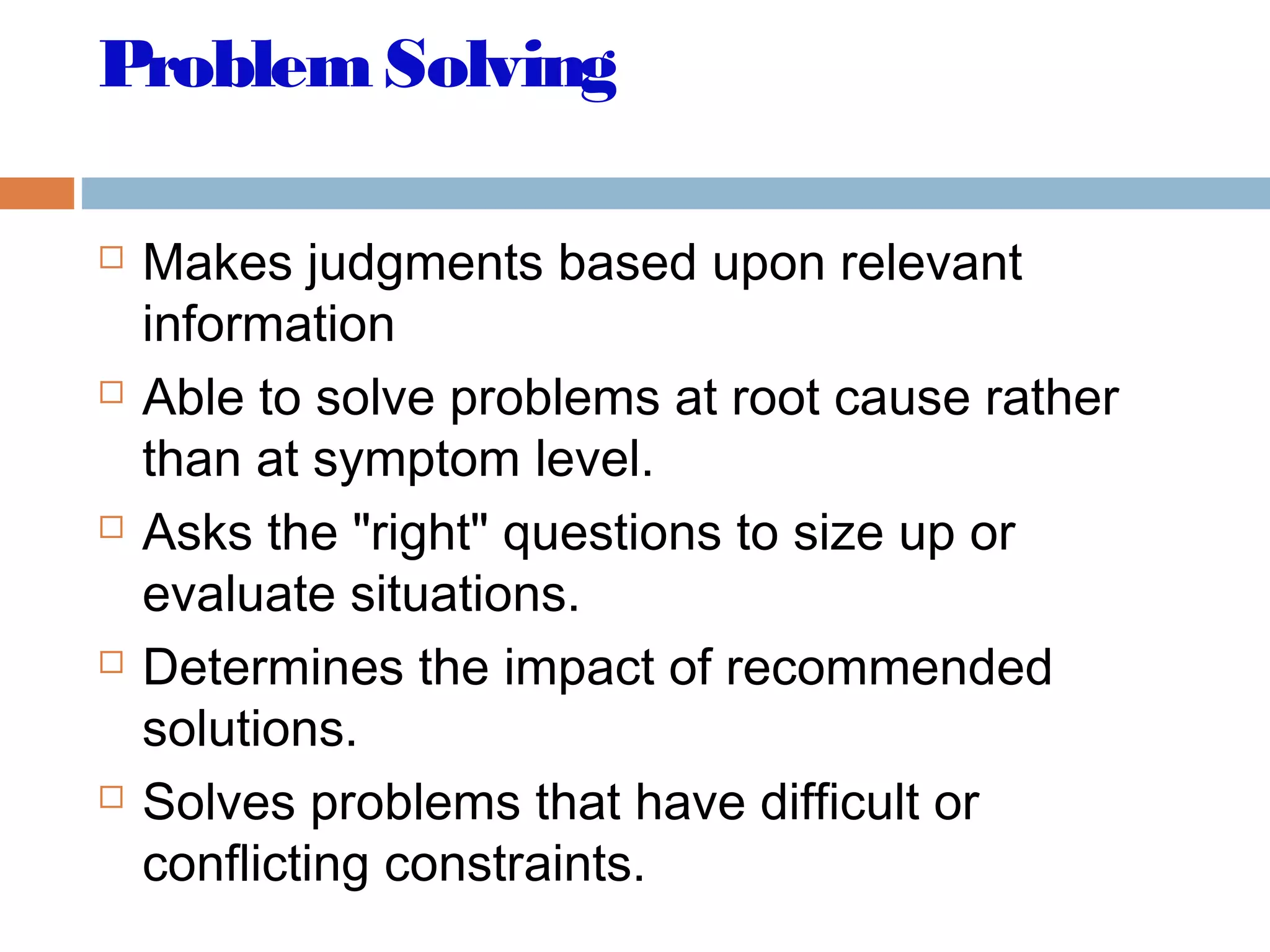ProblemSolving
 Makes judgments based upon relevant
information
 Able to solve problems at root cause rather
than at symptom level.
 Asks the "right" questions to size up or
evaluate situations.
 Determines the impact of recommended
solutions.
 Solves problems that have difficult or
conflicting constraints.
 