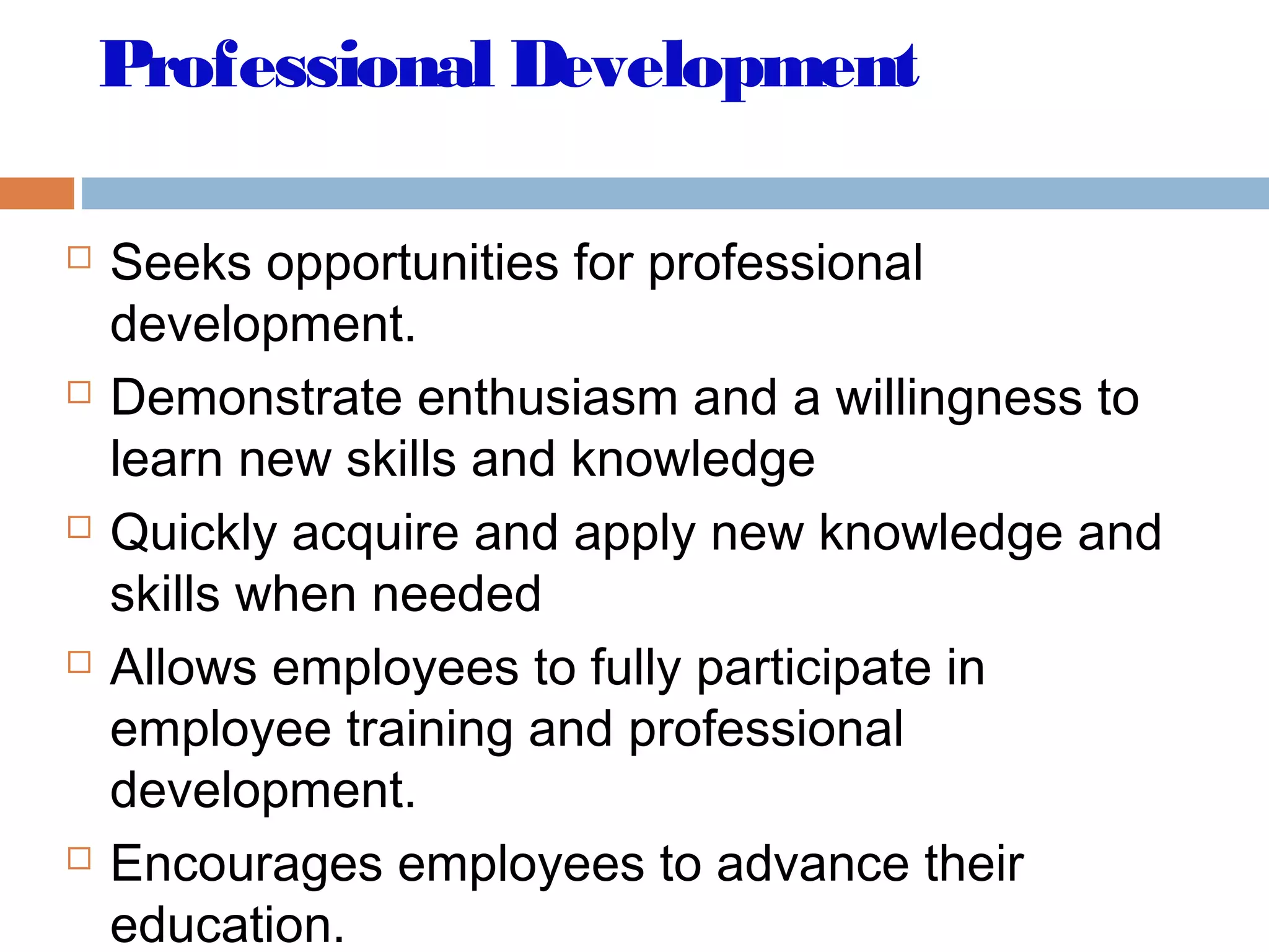 Professional Development
 Seeks opportunities for professional
development.
 Demonstrate enthusiasm and a willingness to
learn new skills and knowledge
 Quickly acquire and apply new knowledge and
skills when needed
 Allows employees to fully participate in
employee training and professional
development.
 Encourages employees to advance their
education.
 