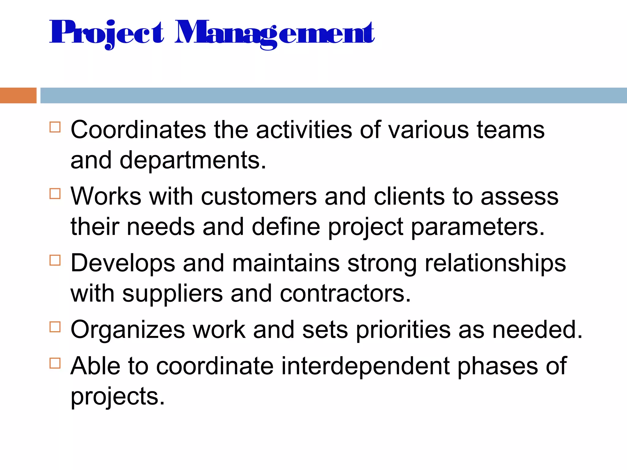 Project Management
 Coordinates the activities of various teams
and departments.
 Works with customers and clients to assess
their needs and define project parameters.
 Develops and maintains strong relationships
with suppliers and contractors.
 Organizes work and sets priorities as needed.
 Able to coordinate interdependent phases of
projects.
 