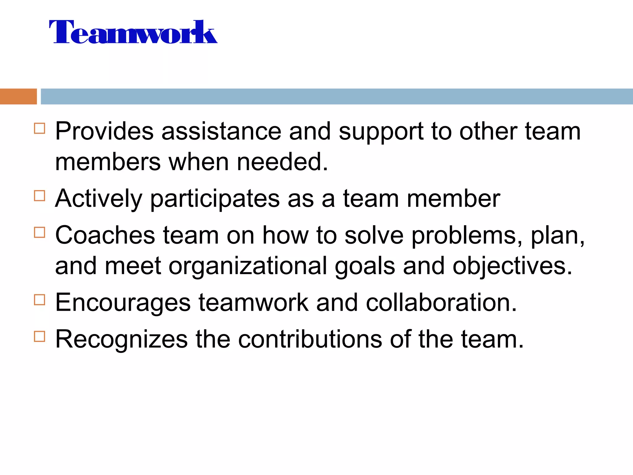 Teamwork
 Provides assistance and support to other team
members when needed.
 Actively participates as a team member
 Coaches team on how to solve problems, plan,
and meet organizational goals and objectives.
 Encourages teamwork and collaboration.
 Recognizes the contributions of the team.
 