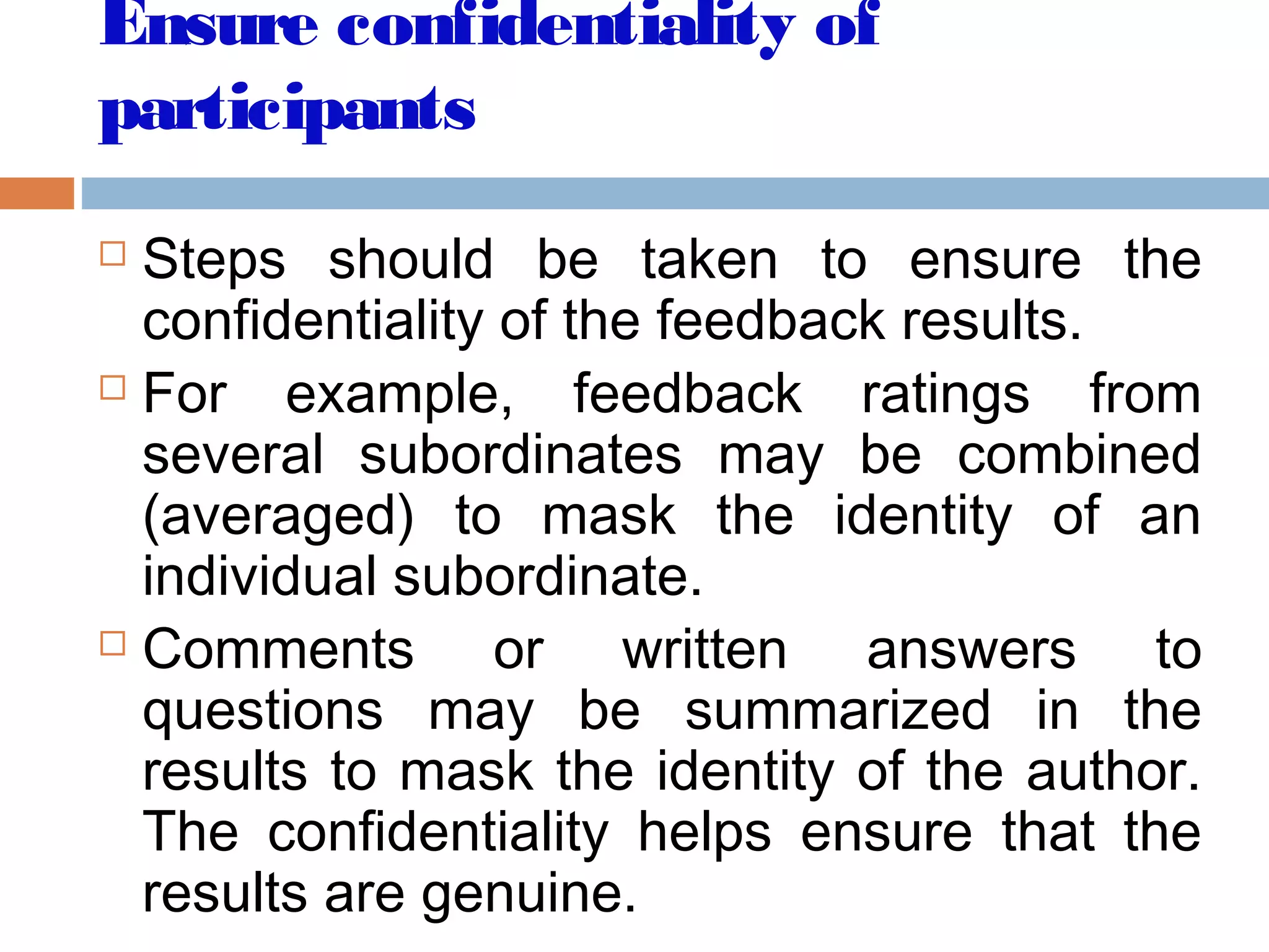 Ensure confidentiality of
participants
 Steps should be taken to ensure the
confidentiality of the feedback results.
 For example, feedback ratings from
several subordinates may be combined
(averaged) to mask the identity of an
individual subordinate.
 Comments or written answers to
questions may be summarized in the
results to mask the identity of the author.
The confidentiality helps ensure that the
results are genuine.
 