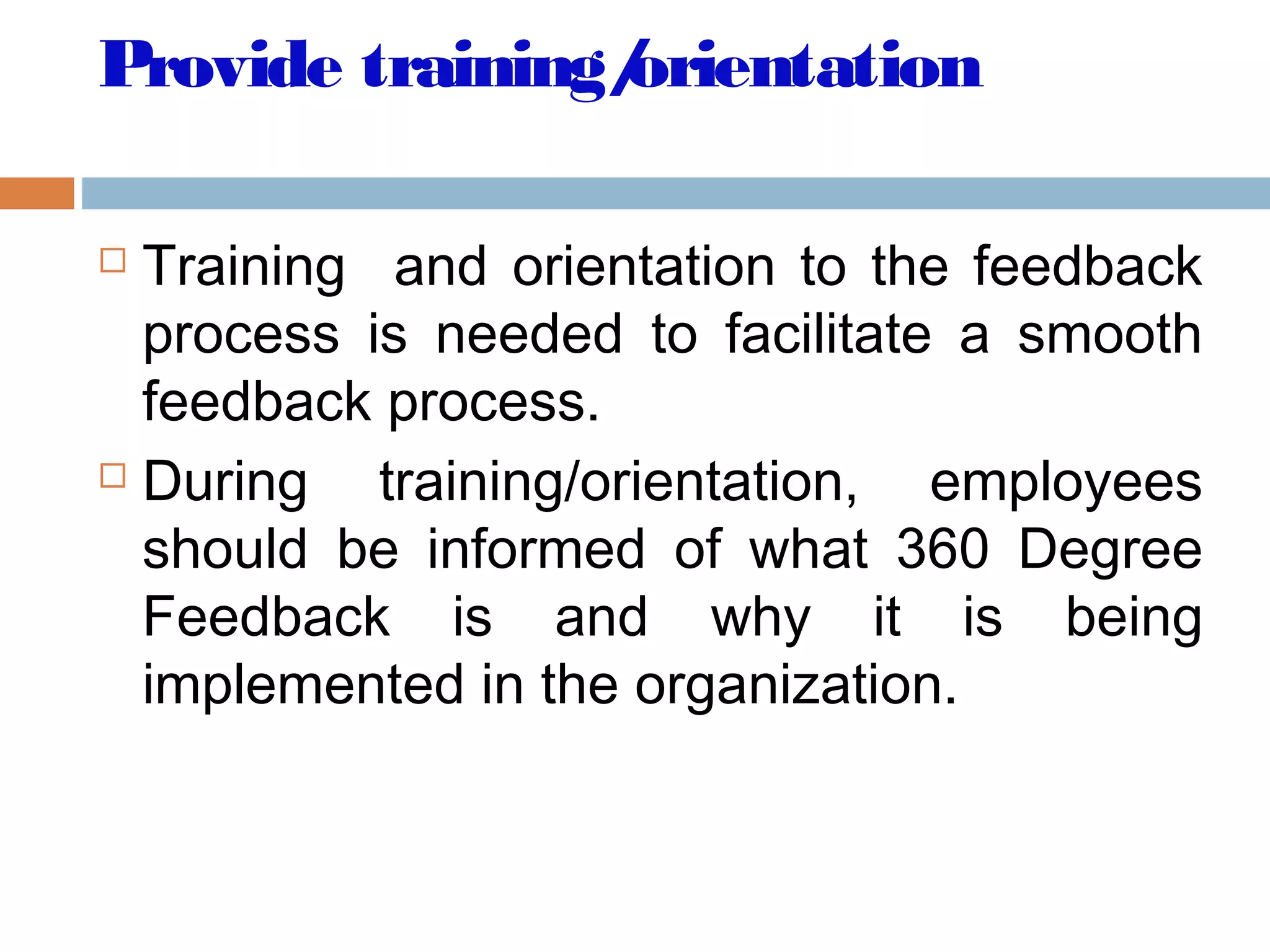 Provide training/orientation
 Training and orientation to the feedback
process is needed to facilitate a smooth
feedback process.
 During training/orientation, employees
should be informed of what 360 Degree
Feedback is and why it is being
implemented in the organization.
 
