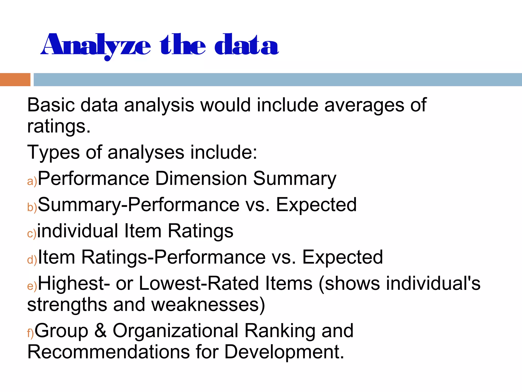 Analyze the data
Basic data analysis would include averages of
ratings.
Types of analyses include:
a)Performance Dimension Summary
b)Summary-Performance vs. Expected
c)individual Item Ratings
d)Item Ratings-Performance vs. Expected
e)Highest- or Lowest-Rated Items (shows individual's
strengths and weaknesses)
f)Group & Organizational Ranking and
Recommendations for Development.
 