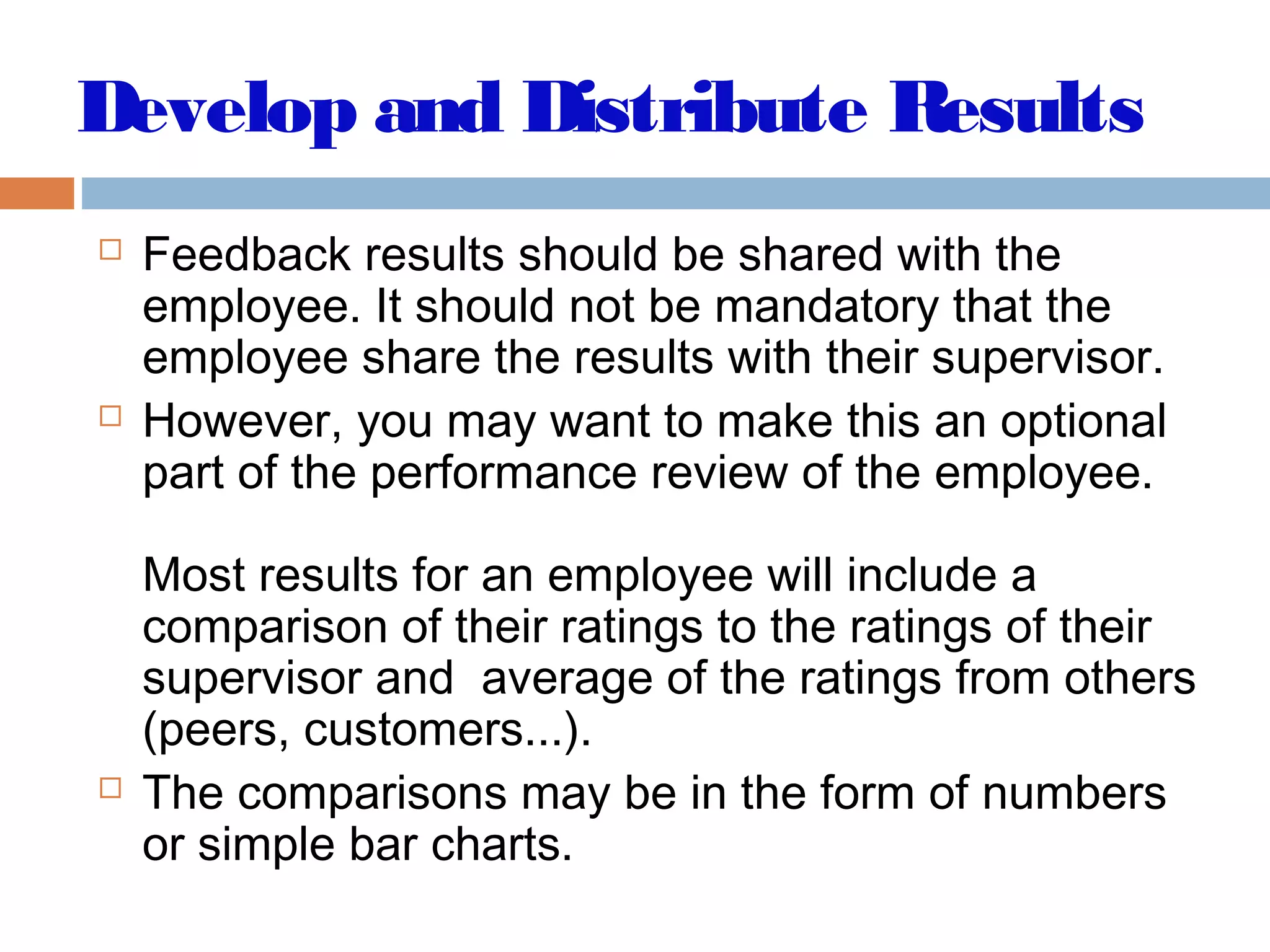Develop and Distribute Results
 Feedback results should be shared with the
employee. It should not be mandatory that the
employee share the results with their supervisor.
 However, you may want to make this an optional
part of the performance review of the employee.
Most results for an employee will include a
comparison of their ratings to the ratings of their
supervisor and average of the ratings from others
(peers, customers...).
 The comparisons may be in the form of numbers
or simple bar charts.
 