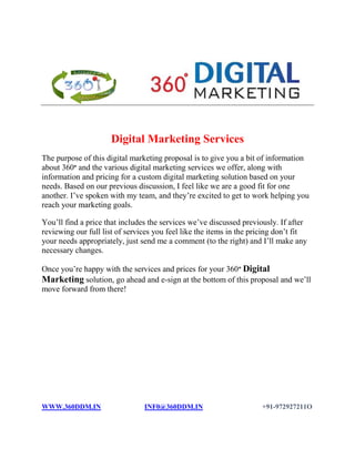 Digital Marketing Services
The purpose of this digital marketing proposal is to give you a bit of information
about 360° and the various digital marketing services we offer, along with
information and pricing for a custom digital marketing solution based on your
needs. Based on our previous discussion, I feel like we are a good fit for one
another. I’ve spoken with my team, and they’re excited to get to work helping you
reach your marketing goals.
You’ll find a price that includes the services we’ve discussed previously. If after
reviewing our full list of services you feel like the items in the pricing don’t fit
your needs appropriately, just send me a comment (to the right) and I’ll make any
necessary changes.
Once you’re happy with the services and prices for your 360° Digital
Marketing solution, go ahead and e-sign at the bottom of this proposal and we’ll
move forward from there!
WWW.360DDM.IN INF0@360DDM.IN +91-972927211O
 