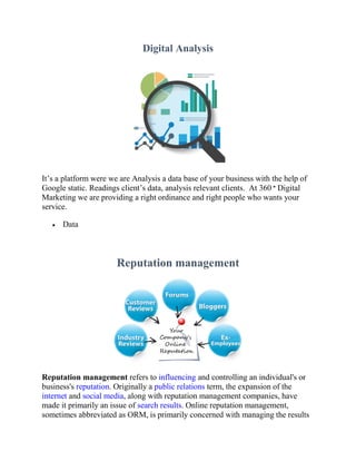 Digital Analysis
It’s a platform were we are Analysis a data base of your business with the help of
Google static. Readings client’s data, analysis relevant clients. At 360 ° Digital
Marketing we are providing a right ordinance and right people who wants your
service.
 Data
Reputation management
Reputation management refers to influencing and controlling an individual's or
business's reputation. Originally a public relations term, the expansion of the
internet and social media, along with reputation management companies, have
made it primarily an issue of search results. Online reputation management,
sometimes abbreviated as ORM, is primarily concerned with managing the results
 