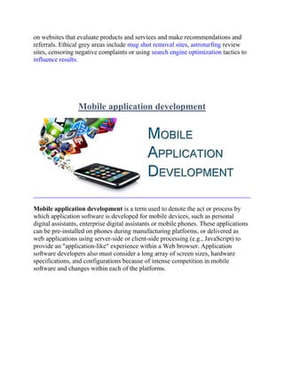 on websites that evaluate products and services and make recommendations and
referrals. Ethical grey areas include mug shot removal sites, astroturfing review
sites, censoring negative complaints or using search engine optimization tactics to
influence results.
Mobile application development
Mobile application development is a term used to denote the act or process by
which application software is developed for mobile devices, such as personal
digital assistants, enterprise digital assistants or mobile phones. These applications
can be pre-installed on phones during manufacturing platforms, or delivered as
web applications using server-side or client-side processing (e.g., JavaScript) to
provide an "application-like" experience within a Web browser. Application
software developers also must consider a long array of screen sizes, hardware
specifications, and configurations because of intense competition in mobile
software and changes within each of the platforms.
 