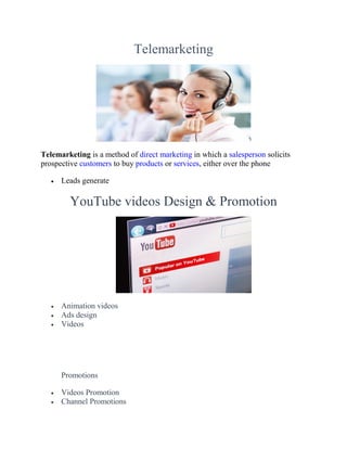 Telemarketing
Telemarketing is a method of direct marketing in which a salesperson solicits
prospective customers to buy products or services, either over the phone
 Leads generate
YouTube videos Design & Promotion
 Animation videos
 Ads design
 Videos
Promotions
 Videos Promotion
 Channel Promotions
 