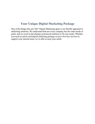 Your Unique Digital Marketing Package
One of the things that sets 360 ° Digital Marketing apart is our flexible approach to
marketing solutions. We understand that not every company has the same needs or
goals, and we excel in developing customized solutions to fit your needs. Whether
you need an end-to-end digital marketing package or just a few key services to
support your internal team, we’re able to meet your needs.
 