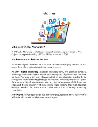 About us
Who’s 360° Digital Marketing?
360° Digital Marketing is a full-service digital marketing agency based in Vapi
Gujarat under proprietorship of Vikas Mishra a Startup in 2016
We Innovate and Deliver the Best
To answer all your questions, we are a team of innovators helping business owners
across the world in maintaining strong online presence.
At 360° Digital marketing an online marketing firm, we combine advanced
technology with smart talent to deliver our clients quality digital solutions that work
for them. Providing a rich array of services that, we aim at creating suitable digital
strategy that helps in attracting the target audience and increasing conversion figures.
As a one-stop digital solutions provider, we cater to businesses of all shapes and
sizes, and diverse industry verticals, helping them improve their web presence,
optimize websites for better search results and sell more through marketing
campaigns.
360° Digital Marketing delivers you the experience, technical know-how coupled
with creativity to take your business a notch higher!
 