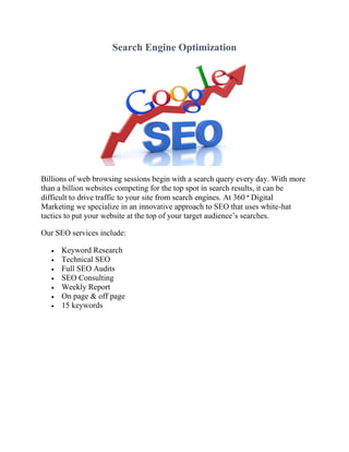 Search Engine Optimization
Billions of web browsing sessions begin with a search query every day. With more
than a billion websites competing for the top spot in search results, it can be
difficult to drive traffic to your site from search engines. At 360 ° Digital
Marketing we specialize in an innovative approach to SEO that uses white-hat
tactics to put your website at the top of your target audience’s searches.
Our SEO services include:
 Keyword Research
 Technical SEO
 Full SEO Audits
 SEO Consulting
 Weekly Report
 On page & off page
 15 keywords
 