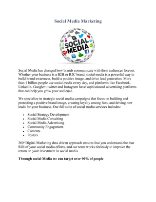 Social Media Marketing
Social Media has changed how brands communicate with their audiences forever.
Whether your business is a B2B or B2C brand, social media is a powerful way to
build brand awareness, build a positive image, and drive lead generation. More
than 1 billion people use social media every day, and platforms like Facebook,
LinkedIn, Google+, twitter and Instagram have sophisticated advertising platforms
that can help you grow your audience.
We specialize in strategic social media campaigns that focus on building and
protecting a positive brand image, creating loyalty among fans, and driving new
leads for your business. Our full suite of social media services includes:
 Social Strategy Development
 Social Media Consulting
 Social Media Advertising
 Community Engagement
 Contents
 Posters
360 °Digital Marketing data driven approach ensures that you understand the true
ROI of your social media efforts, and our team works tirelessly to improve the
return on your investment in social media.
Through social Media we can target over 90% of people
 
