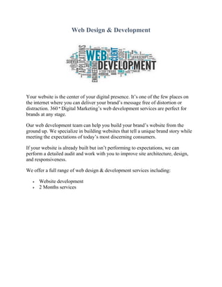 Web Design & Development
Your website is the center of your digital presence. It’s one of the few places on
the internet where you can deliver your brand’s message free of distortion or
distraction. 360 ° Digital Marketing’s web development services are perfect for
brands at any stage.
Our web development team can help you build your brand’s website from the
ground up. We specialize in building websites that tell a unique brand story while
meeting the expectations of today’s most discerning consumers.
If your website is already built but isn’t performing to expectations, we can
perform a detailed audit and work with you to improve site architecture, design,
and responsiveness.
We offer a full range of web design & development services including:
 Website development
 2 Months services
 