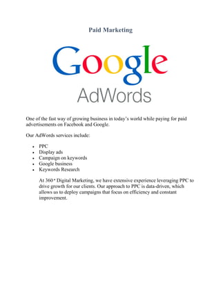 Paid Marketing
One of the fast way of growing business in today’s world while paying for paid
advertisements on Facebook and Google.
Our AdWords services include:
 PPC
 Display ads
 Campaign on keywords
 Google business
 Keywords Research
At 360 ° Digital Marketing, we have extensive experience leveraging PPC to
drive growth for our clients. Our approach to PPC is data-driven, which
allows us to deploy campaigns that focus on efficiency and constant
improvement.
 