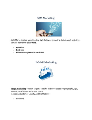 SMS Marketing
SMS Marketing is a world leading SMS Gateway providing Global reach and direct
contact from your customers.
 Contents
 Bulk Sms
 Promotional/Transcational SMS
E-Mail Marketing
Target marketing-You can target a specific audience based on geography, age,
income, or whatever suits your needs
Increasing Customer Loyalty And Profitability
 Contents
 