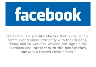 “Facebook is a social network that helps people
 communicate more efficiently with their friends,
  family and co-workers. Anyone can sign up for
  Facebook and interact with the people they
         know in a trusted environment.”
 