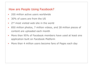 How are People Using Facebook?
•  200 million active users worldwide
•  30% of users are from the US
•  2nd most visited web site in the world
•  850 million photos, 7 million videos, and 28 million pieces of
  content are uploaded each month
•  More than 95% of Facebook members have used at least one
  application built on Facebook Platform
•  More than 4 million users become fans of Pages each day
 