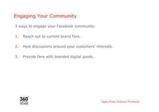 Engaging Your Community

3 ways to engage your Facebook community:

1.    Reach out to current brand fans.

2.    Host discussions around your customers’ interests.

3.    Provide fans with branded digital goods.
 
