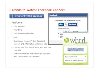 3 Trends to Watch: Facebook Connect



•    Platforms:
     –  Your website

     –  Your blog

     –  Your iPhone application

•    Uses:
     –  Seamlessly "connect" their Facebook
       account and information with your site

     –  Connect and find their friends who also use
       your site

     –  Share information and actions on your site
       with their friends on Facebook
 
