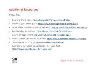 Additional Resources
How to…
•    Create a brand page: http://tinyurl.com/create-a-brand-page

•    Optimize your brand page: http://tinyurl.com/optimize-a-brand-page
•    Learn about advertising pricing and FAQ: http://tinyurl.com/Facebook-ad-FAQs

•    Buy targeted advertising: http://tinyurl.com/buy-facebook-ads
•    Create an application: http://tinyurl.com/build-facebook-apps
•    Add Facebook Connect to your blog: http://tinyurl.com/add-facebook-connect

•    Search on Lexicon: http://www.facebook.com/lexicon/
•    Brainstorm keywords using Google’s Keyword Tool:
     http://tinyurl.com/Googles-key-word-tool
 