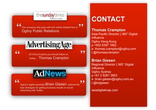 CONTACT
 
 One company that goes with this online-initiated flow is
 Ogilvy Public Relations.
                                                            
                                                            Thomas Crampton
                                                            Asia-Pacific Director | 360° Digital
                                                            Influence
                                                            Ogilvy Hong Kong
                                                            p +852 6397 1662
                                                            e thomas.crampton@ogilvy.com



                                                           
                                                            t @thomascrampton
        25 China Experts you should follow on
        Twitter… Thomas         Crampton
                                                            Brian Giesen
                                                            Regional Director | 360° Digital
                                                            Influence
                                                            Ogilvy Sydney
                                                            p +61 2 8281 3853
                                                            e brian.giesen@ogilvy.com.au



Ogilvy's digital specialist Brian Giesen outlined the
best strategies for getting business results on social
networking site Twitter.                                    
                                                            t @bdgiesen

                                                            asiadigitalmap.com
                                                            For case studies...
                                                            www.asiadigitalmap.com
 