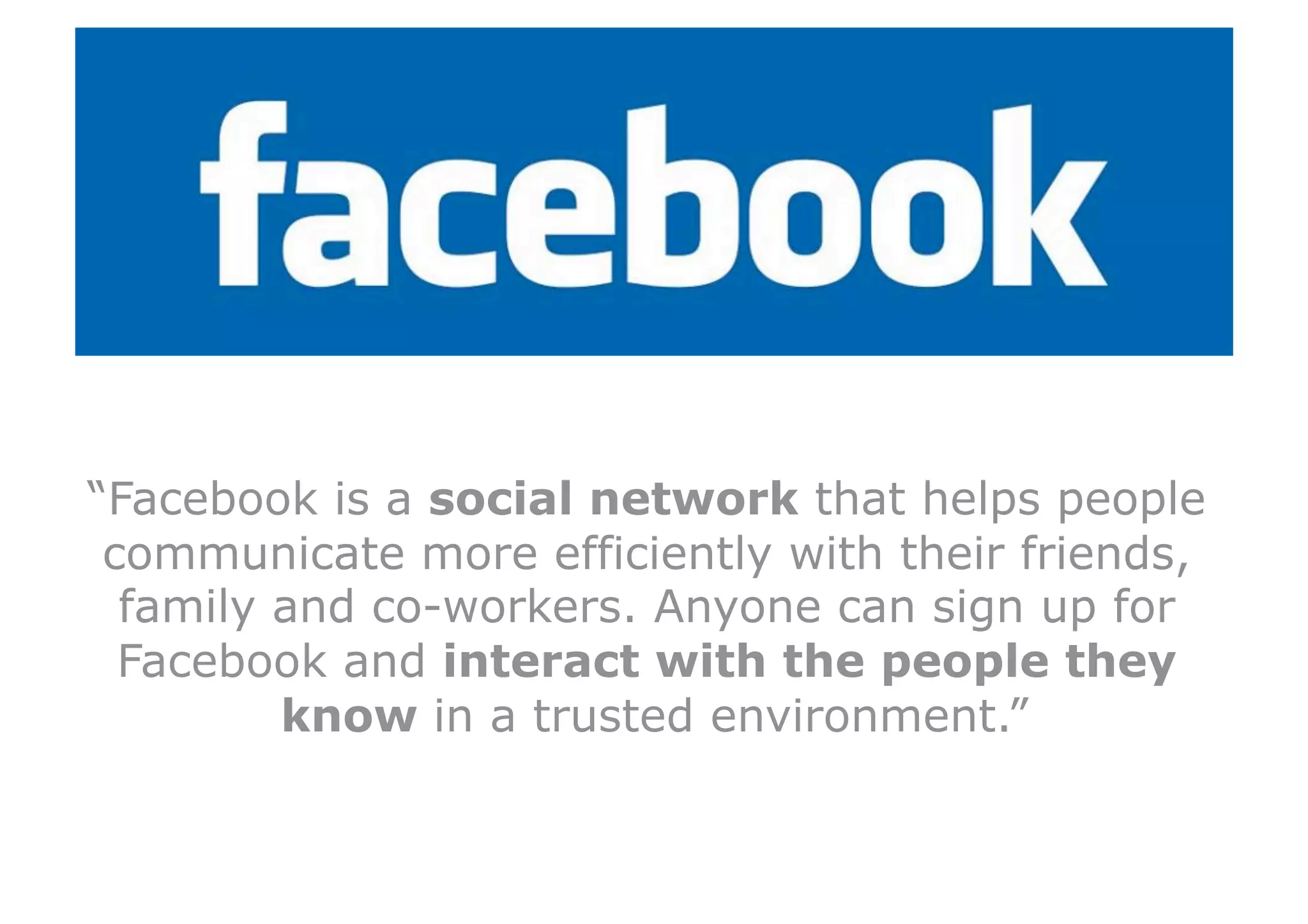 “Facebook is a social network that helps people
 communicate more efficiently with their friends,
  family and co-workers. Anyone can sign up for
  Facebook and interact with the people they
         know in a trusted environment.”
 