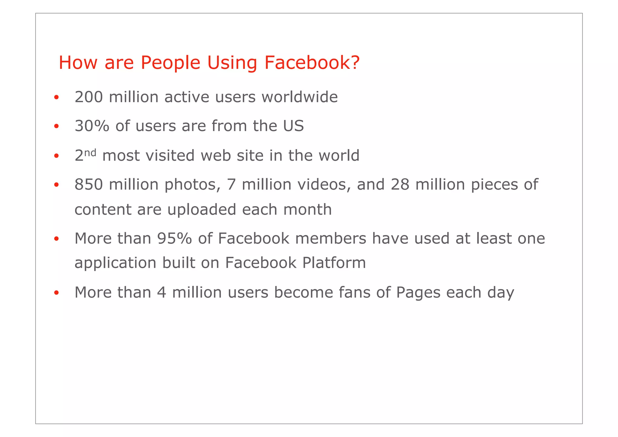 How are People Using Facebook?
•  200 million active users worldwide
•  30% of users are from the US
•  2nd most visited web site in the world
•  850 million photos, 7 million videos, and 28 million pieces of
  content are uploaded each month
•  More than 95% of Facebook members have used at least one
  application built on Facebook Platform
•  More than 4 million users become fans of Pages each day
 