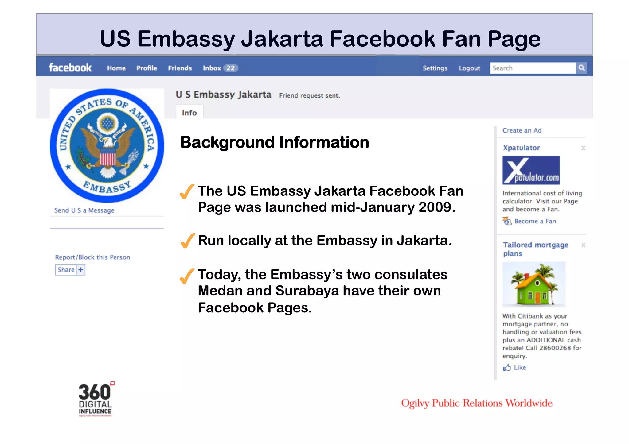 US Embassy Jakarta Facebook Fan Page



      Background Information

        The US Embassy Jakarta Facebook Fan
        Page was launched mid-January 2009.

        Run locally at the Embassy in Jakarta.

        Today, the Embassy’s two consulates
        Medan and Surabaya have their own
        Facebook Pages.
 