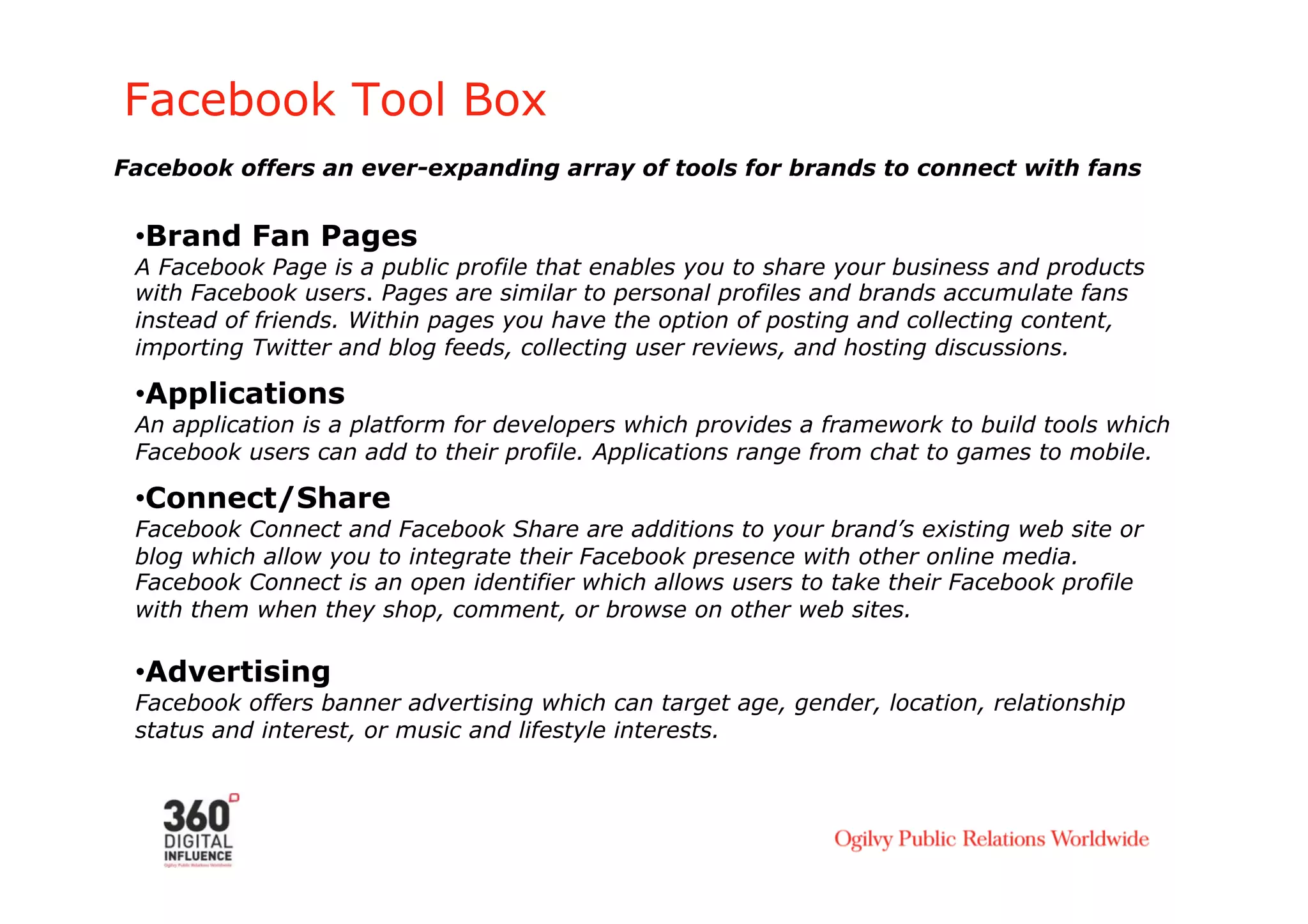 Facebook Tool Box
Facebook offers an ever-expanding array of tools for brands to connect with fans


 • Brand Fan Pages
 A Facebook Page is a public profile that enables you to share your business and products
 with Facebook users. Pages are similar to personal profiles and brands accumulate fans
 instead of friends. Within pages you have the option of posting and collecting content,
 importing Twitter and blog feeds, collecting user reviews, and hosting discussions.

 • Applications
 An application is a platform for developers which provides a framework to build tools which
 Facebook users can add to their profile. Applications range from chat to games to mobile.

 • Connect/Share
 Facebook Connect and Facebook Share are additions to your brand’s existing web site or
 blog which allow you to integrate their Facebook presence with other online media.
 Facebook Connect is an open identifier which allows users to take their Facebook profile
 with them when they shop, comment, or browse on other web sites.

 • Advertising
 Facebook offers banner advertising which can target age, gender, location, relationship
 status and interest, or music and lifestyle interests.
 