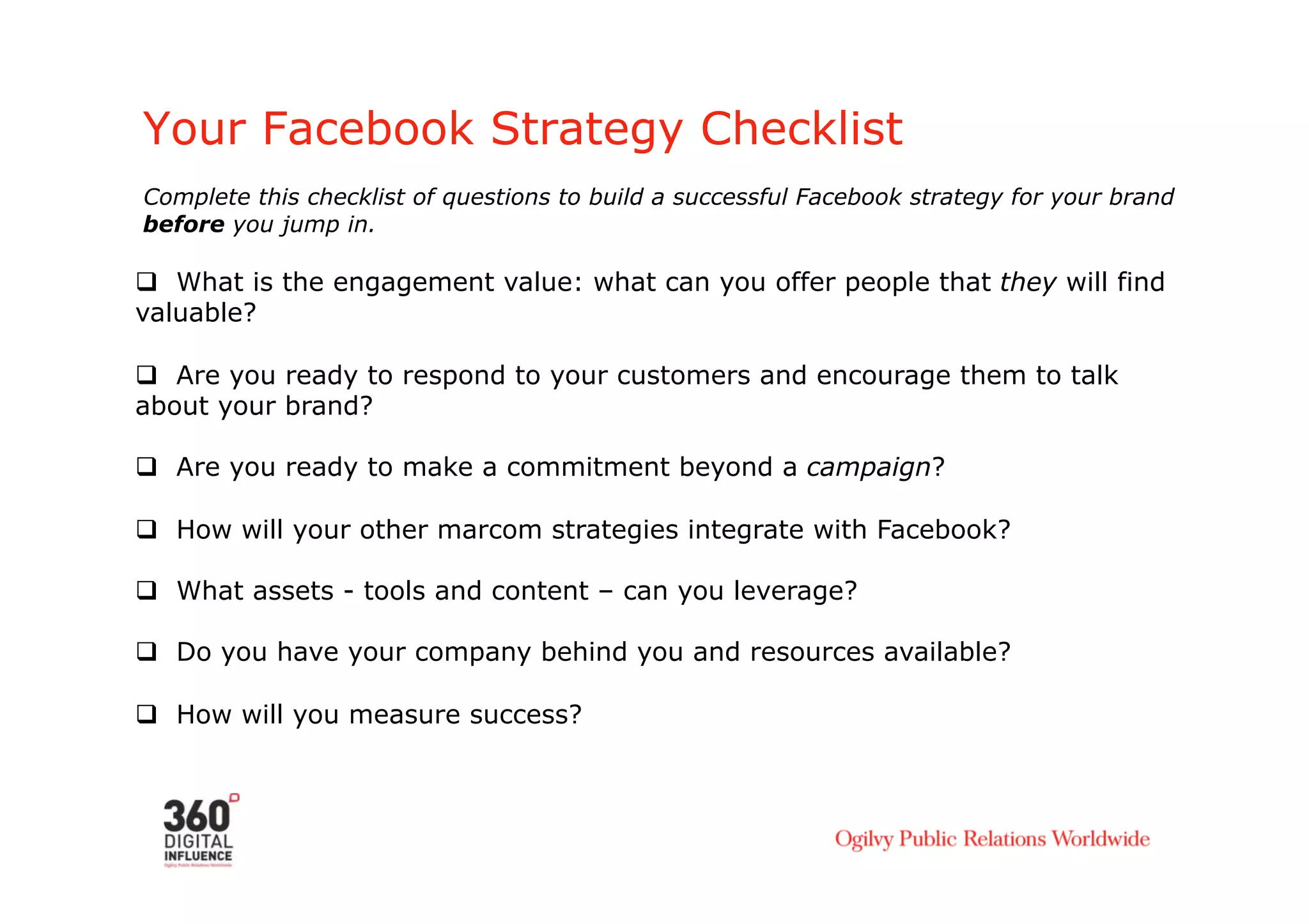 Your Facebook Strategy Checklist
Complete this checklist of questions to build a successful Facebook strategy for your brand
before you jump in.

  What is the engagement value: what can you offer people that they will find
valuable?

  Are you ready to respond to your customers and encourage them to talk
about your brand?

  Are you ready to make a commitment beyond a campaign?

  How will your other marcom strategies integrate with Facebook?

  What assets - tools and content – can you leverage?

  Do you have your company behind you and resources available?

  How will you measure success?
 