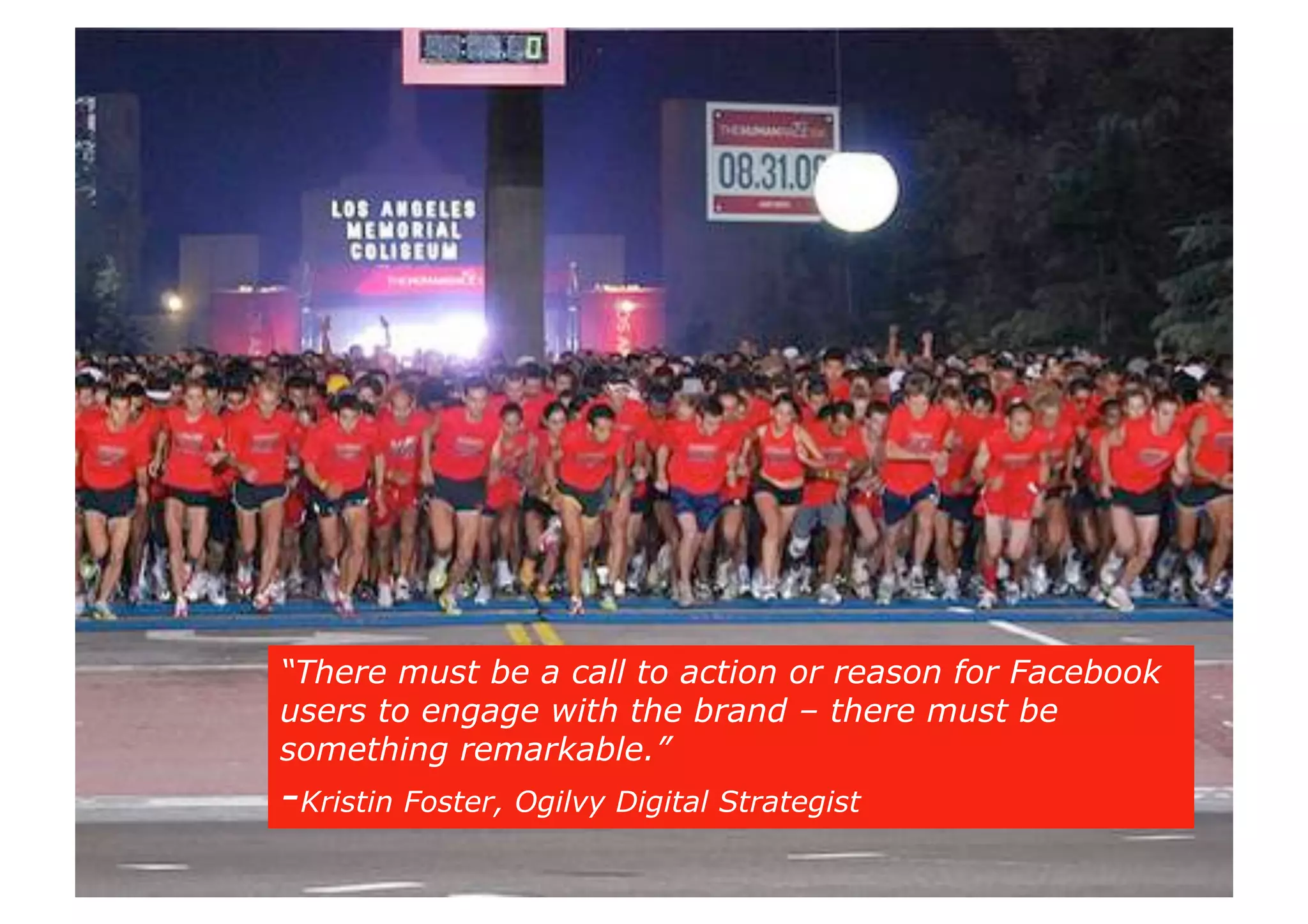 Action!
“There must be a call to action or reason for Facebook
users to engage with the brand – there must be
something remarkable.”
-Kristin Foster, Ogilvy Digital Strategist
 