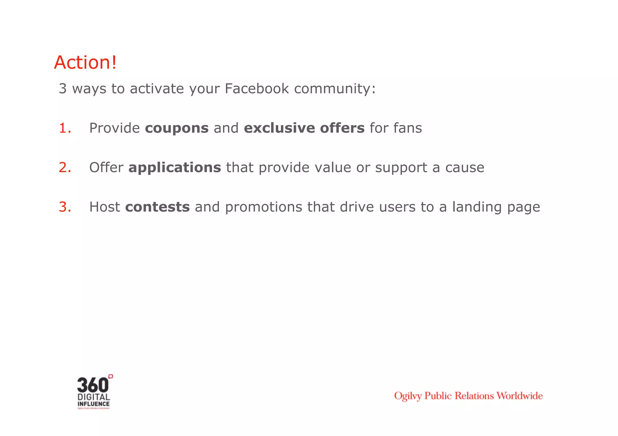 Action!
3 ways to activate your Facebook community:

1.    Provide coupons and exclusive offers for fans

2.    Offer applications that provide value or support a cause

3.    Host contests and promotions that drive users to a landing page
 