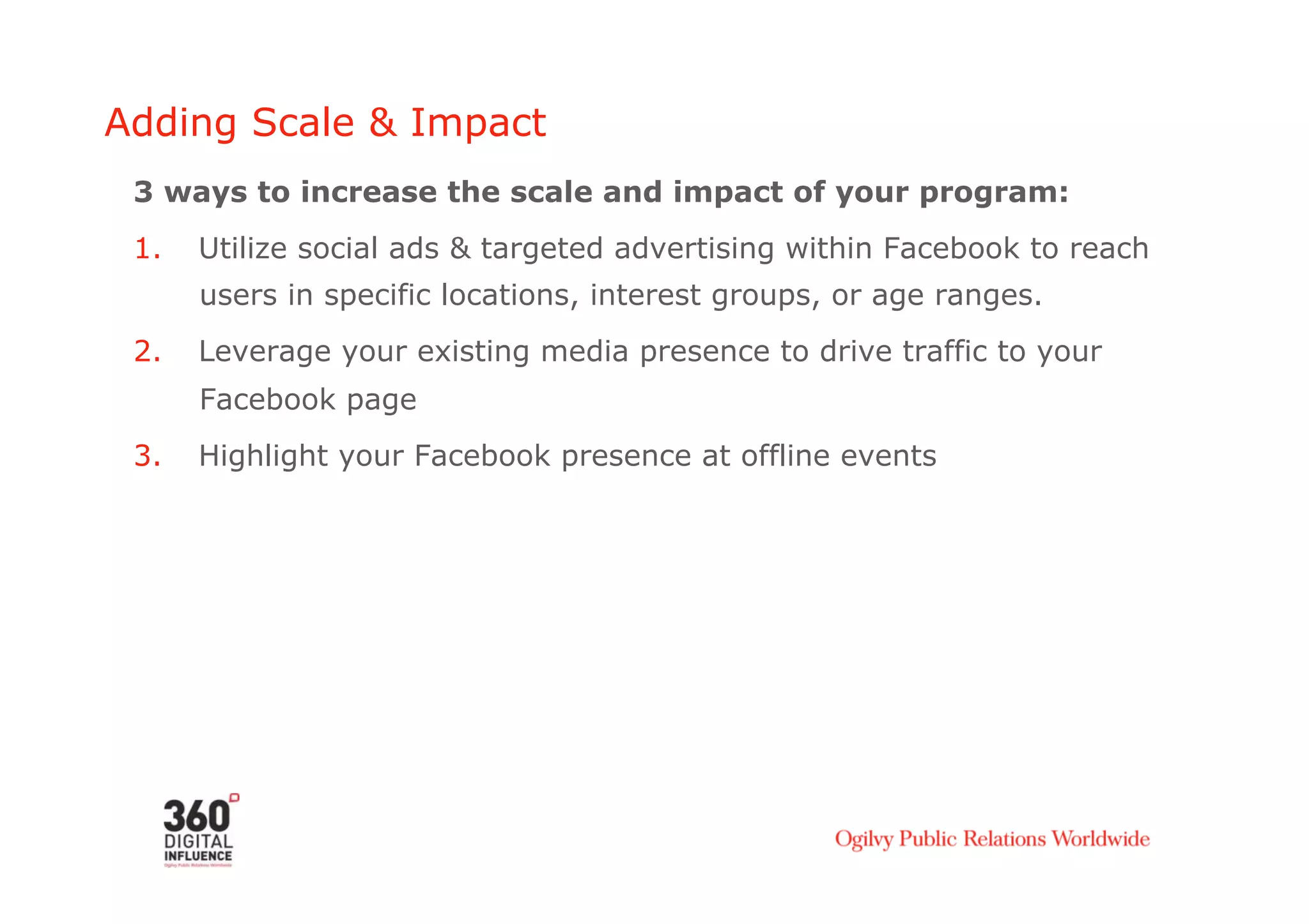 Adding Scale & Impact
 3 ways to increase the scale and impact of your program:
 1.    Utilize social ads & targeted advertising within Facebook to reach
       users in specific locations, interest groups, or age ranges.
 2.    Leverage your existing media presence to drive traffic to your
       Facebook page
 3.    Highlight your Facebook presence at offline events
 