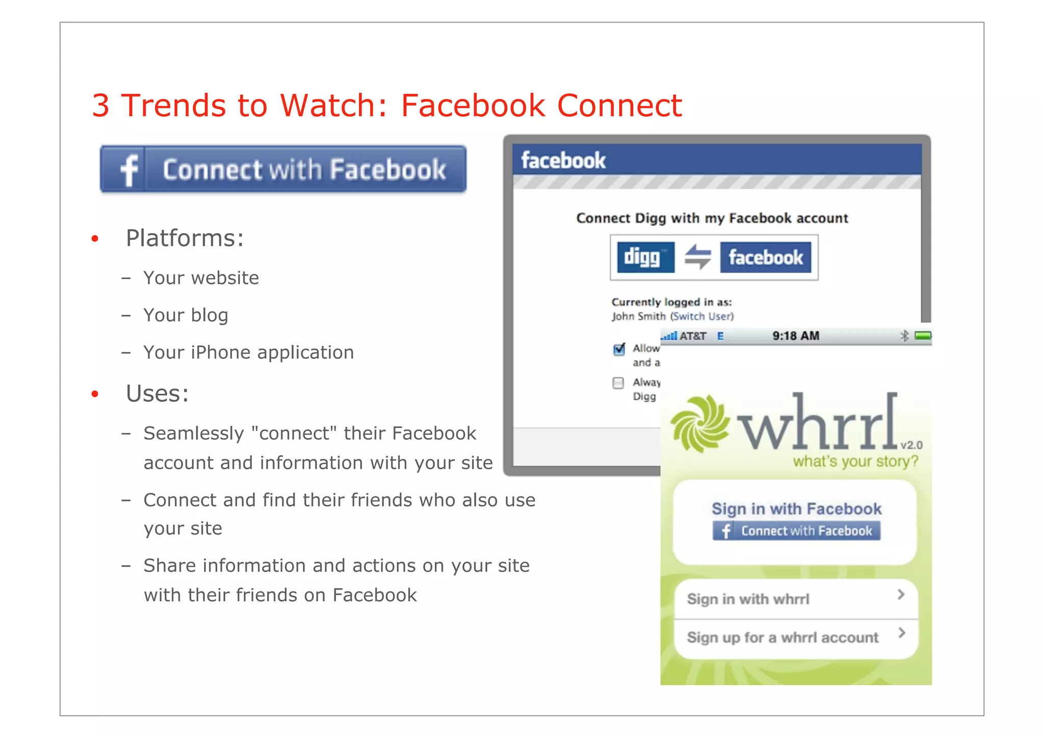 3 Trends to Watch: Facebook Connect



•    Platforms:
     –  Your website

     –  Your blog

     –  Your iPhone application

•    Uses:
     –  Seamlessly "connect" their Facebook
       account and information with your site

     –  Connect and find their friends who also use
       your site

     –  Share information and actions on your site
       with their friends on Facebook
 