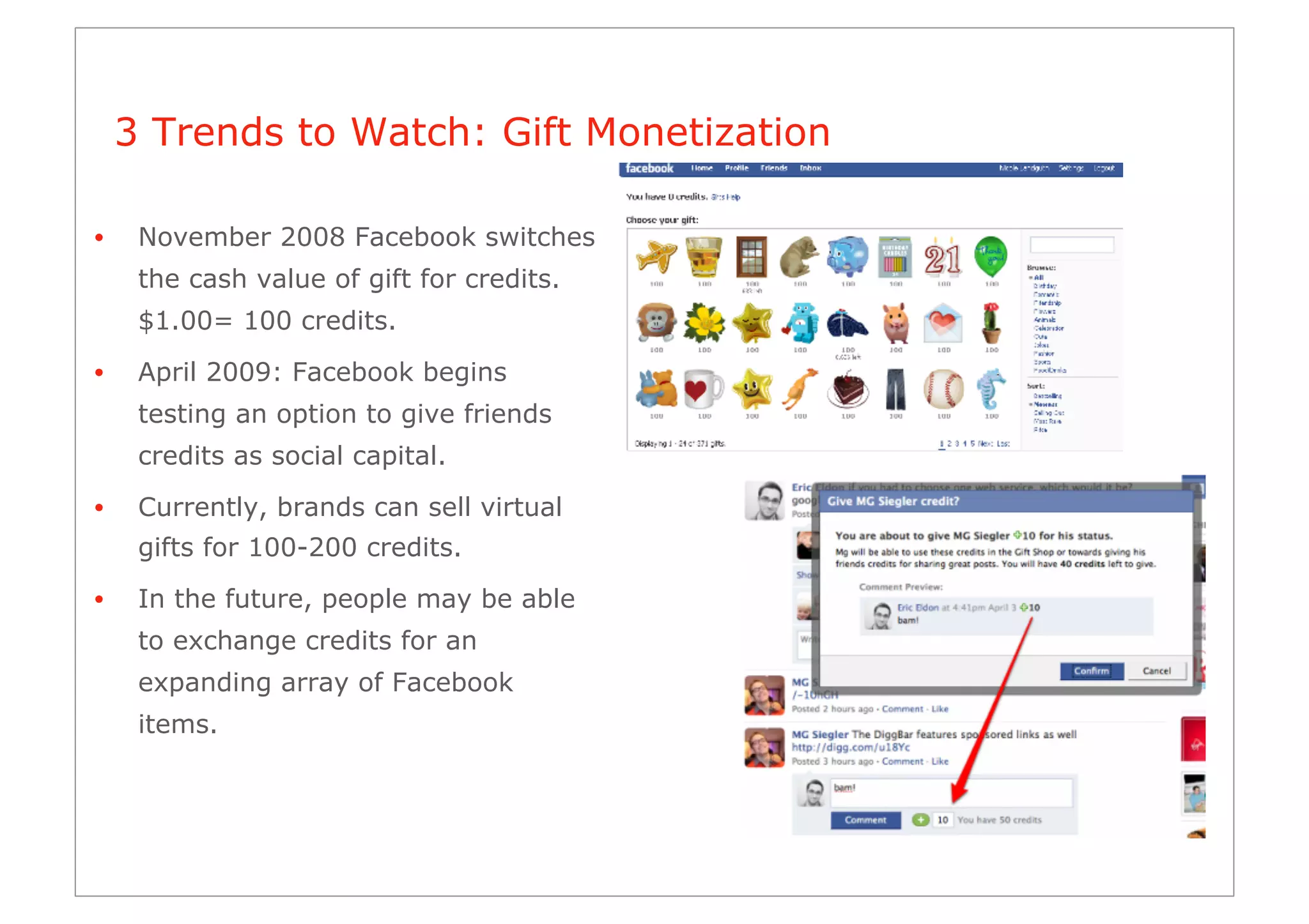 3 Trends to Watch: Gift Monetization

•     November 2008 Facebook switches
      the cash value of gift for credits.
      $1.00= 100 credits.

•     April 2009: Facebook begins
      testing an option to give friends
      credits as social capital.
•     Currently, brands can sell virtual
      gifts for 100-200 credits.

•     In the future, people may be able
      to exchange credits for an
      expanding array of Facebook
      items.
 