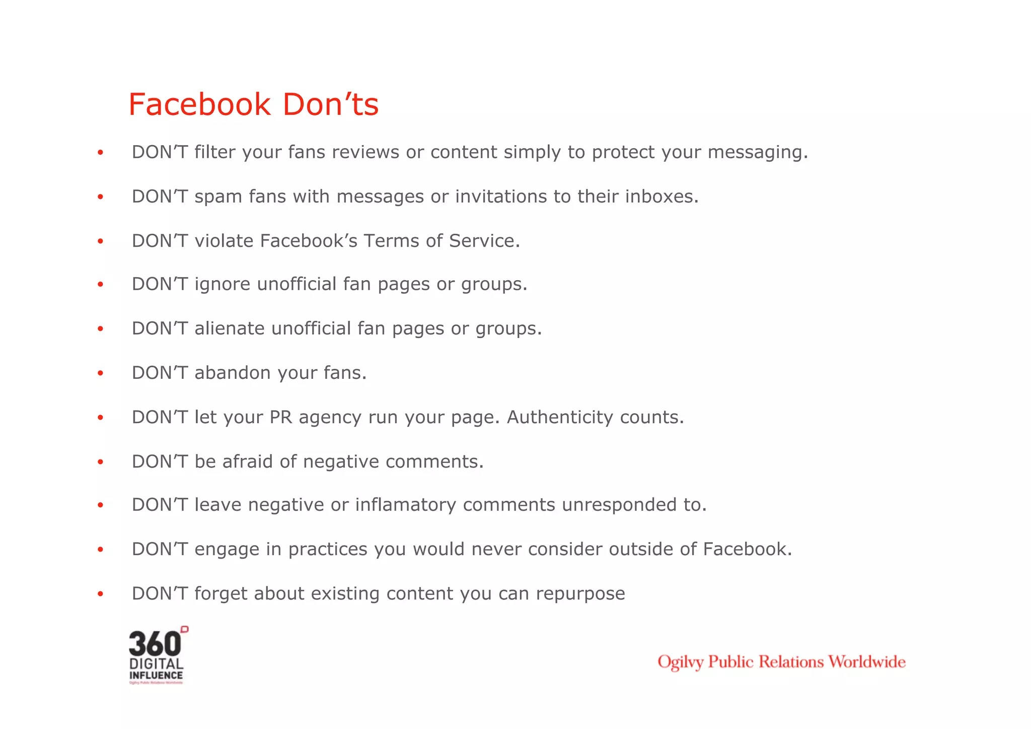 Facebook Don’ts
•    DON’T filter your fans reviews or content simply to protect your messaging.

•    DON’T spam fans with messages or invitations to their inboxes.

•    DON’T violate Facebook’s Terms of Service.

•    DON’T ignore unofficial fan pages or groups.

•    DON’T alienate unofficial fan pages or groups.

•    DON’T abandon your fans.

•    DON’T let your PR agency run your page. Authenticity counts.

•    DON’T be afraid of negative comments.

•    DON’T leave negative or inflamatory comments unresponded to.

•    DON’T engage in practices you would never consider outside of Facebook.

•    DON’T forget about existing content you can repurpose
 