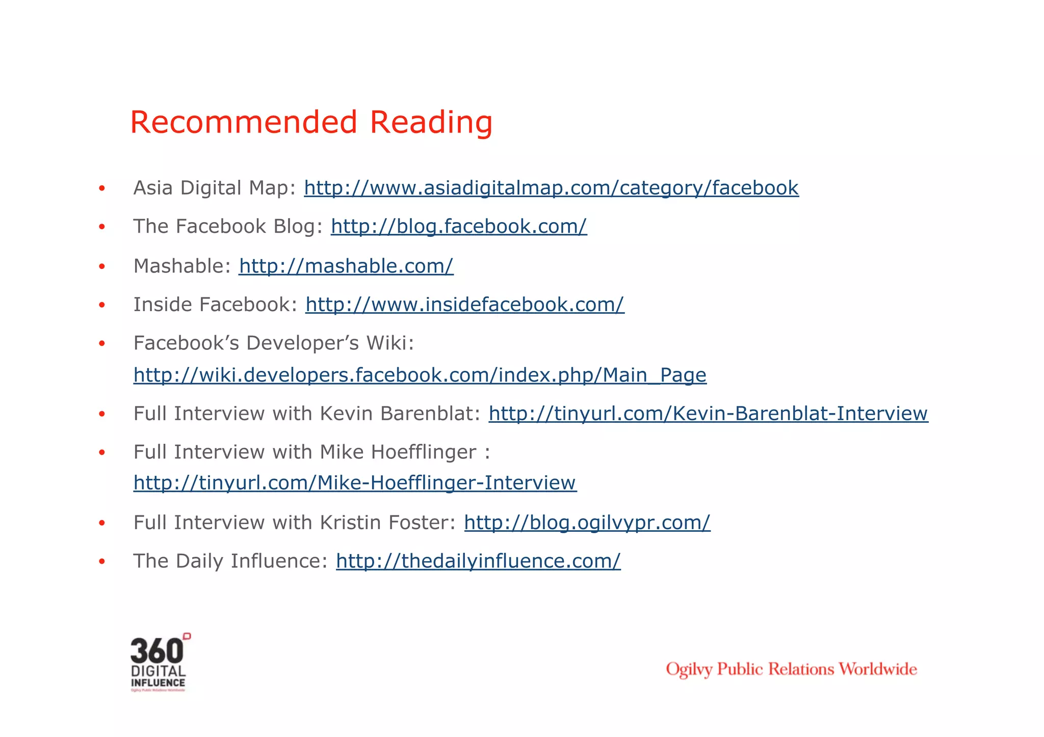 Recommended Reading

•    Asia Digital Map: http://www.asiadigitalmap.com/category/facebook
•    The Facebook Blog: http://blog.facebook.com/

•    Mashable: http://mashable.com/
•    Inside Facebook: http://www.insidefacebook.com/

•    Facebook’s Developer’s Wiki:
     http://wiki.developers.facebook.com/index.php/Main_Page
•    Full Interview with Kevin Barenblat: http://tinyurl.com/Kevin-Barenblat-Interview

•    Full Interview with Mike Hoefflinger :
     http://tinyurl.com/Mike-Hoefflinger-Interview

•    Full Interview with Kristin Foster: http://blog.ogilvypr.com/
•    The Daily Influence: http://thedailyinfluence.com/
 