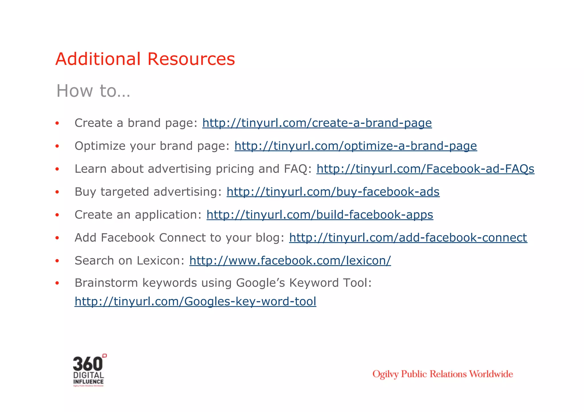 Additional Resources
How to…
•    Create a brand page: http://tinyurl.com/create-a-brand-page

•    Optimize your brand page: http://tinyurl.com/optimize-a-brand-page
•    Learn about advertising pricing and FAQ: http://tinyurl.com/Facebook-ad-FAQs

•    Buy targeted advertising: http://tinyurl.com/buy-facebook-ads
•    Create an application: http://tinyurl.com/build-facebook-apps
•    Add Facebook Connect to your blog: http://tinyurl.com/add-facebook-connect

•    Search on Lexicon: http://www.facebook.com/lexicon/
•    Brainstorm keywords using Google’s Keyword Tool:
     http://tinyurl.com/Googles-key-word-tool
 