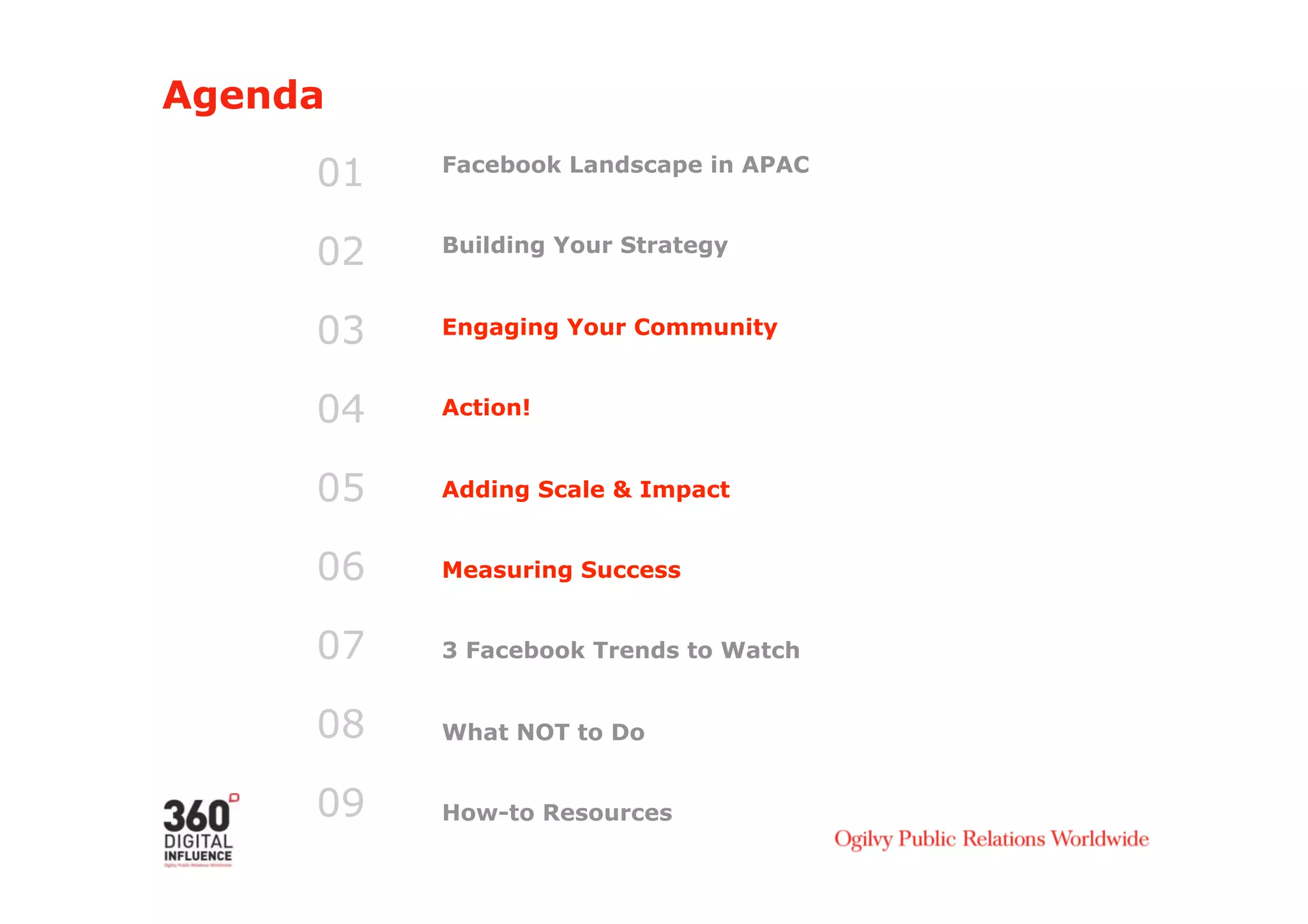 Agenda

     01   Facebook Landscape in APAC



     02   Building Your Strategy



     03   Engaging Your Community


     04   Action!


     05   Adding Scale & Impact


     06   Measuring Success


     07   3 Facebook Trends to Watch


     08   What NOT to Do


     09   How-to Resources
 