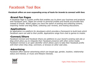 Facebook Tool Box
Facebook offers an ever-expanding array of tools for brands to connect with fans


 • Brand Fan Pages
 A Facebook Page is a public profile that enables you to share your business and products
 with Facebook users. Pages are similar to personal profiles and brands accumulate fans
 instead of friends. Within pages you have the option of posting and collecting content,
 importing Twitter and blog feeds, collecting user reviews, and hosting discussions.

 • Applications
 An application is a platform for developers which provides a framework to build tools which
 Facebook users can add to their profile. Applications range from chat to games to mobile.

 • Connect/Share
 Facebook Connect and Facebook Share are additions to your brand’s existing web site or
 blog which allow you to integrate their Facebook presence with other online media.
 Facebook Connect is an open identifier which allows users to take their Facebook profile
 with them when they shop, comment, or browse on other web sites.

 • Advertising
 Facebook offers banner advertising which can target age, gender, location, relationship
 status and interest, or music and lifestyle interests.
 