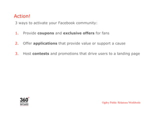 Action!
3 ways to activate your Facebook community:

1.    Provide coupons and exclusive offers for fans

2.    Offer applications that provide value or support a cause

3.    Host contests and promotions that drive users to a landing page
 