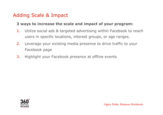 Adding Scale & Impact
 3 ways to increase the scale and impact of your program:
 1.    Utilize social ads & targeted advertising within Facebook to reach
       users in specific locations, interest groups, or age ranges.
 2.    Leverage your existing media presence to drive traffic to your
       Facebook page
 3.    Highlight your Facebook presence at offline events
 