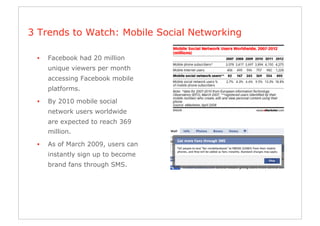 3 Trends to Watch: Mobile Social Networking

 •    Facebook had 20 million
      unique viewers per month
      accessing Facebook mobile
      platforms.
 •    By 2010 mobile social
      network users worldwide
      are expected to reach 369
      million.

 •    As of March 2009, users can
      instantly sign up to become
      brand fans through SMS.
 