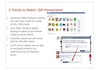 3 Trends to Watch: Gift Monetization

•     November 2008 Facebook switches
      the cash value of gift for credits.
      $1.00= 100 credits.

•     April 2009: Facebook begins
      testing an option to give friends
      credits as social capital.
•     Currently, brands can sell virtual
      gifts for 100-200 credits.

•     In the future, people may be able
      to exchange credits for an
      expanding array of Facebook
      items.
 