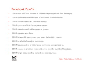 Facebook Don’ts
•    DON’T filter your fans reviews or content simply to protect your messaging.

•    DON’T spam fans with messages or invitations to their inboxes.

•    DON’T violate Facebook’s Terms of Service.

•    DON’T ignore unofficial fan pages or groups.

•    DON’T alienate unofficial fan pages or groups.

•    DON’T abandon your fans.

•    DON’T let your PR agency run your page. Authenticity counts.

•    DON’T be afraid of negative comments.

•    DON’T leave negative or inflamatory comments unresponded to.

•    DON’T engage in practices you would never consider outside of Facebook.

•    DON’T forget about existing content you can repurpose
 